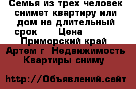 Семья из трех человек снимет квартиру или дом на длительный срок!!! › Цена ­ 7 000 - Приморский край, Артем г. Недвижимость » Квартиры сниму   